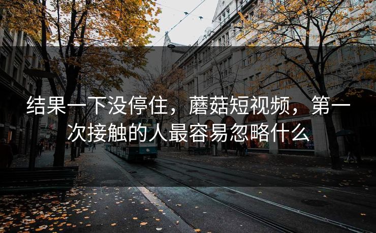 结果一下没停住，蘑菇短视频，第一次接触的人最容易忽略什么  第1张